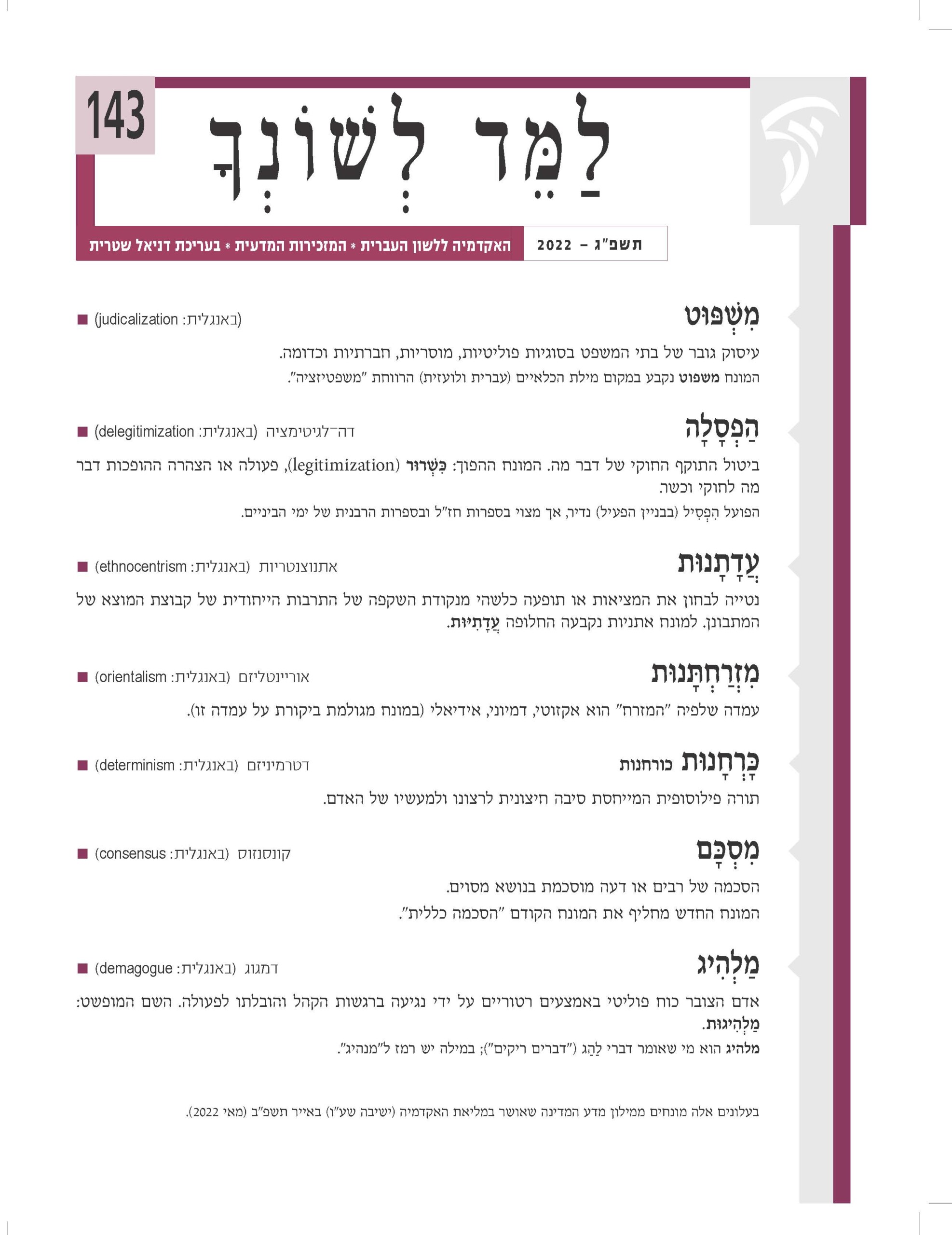 לַ מ ֵ ד לְ שׁ וֹ נְ ך תשפ"ג — 2022 האקדמיה ללשון העברית * המזכירות המדעית * בעריכת דניאל שטרית143מִ ׁשְ ּפּוט )באנגלית: judicalization■ ) עיסוק גובר של בתי המשפט בסוגיות פוליטיות, מוסריות, חברתיות וכדומה. המונח משפוט נקבע במקום מילת הכלאיים )עברית ולועזית( הרווחת "משפטיזציה". הַ פְ סָ לָה דה־לגיטימציה )באנגלית: delegitimization■ ) ביטול התוקף החוקי של דבר מה. המונח ההפוך: ּכִ ׁשְ רּור )legitimization ,)פעולה או הצהרה ההופכות דבר מה לחוקי וכשר. הפועל הִ פְ סִ יל )בבניין הפעיל( נדיר, אך מצוי בספרות חז"ל ובספרות הרבנית של ימי הביניים. עדָ תָ נּות אתנוצנטריות )באנגלית: ethnocentrism■ ) ֲ נטייה לבחון את המציאות או תופעה כלשהי מנקודת השקפה של התרבות הייחודית של קבוצת המוצא של המתבונן. למונח אתניות נקבעה החלופה ֲעדָ תִ ּיּות. מִ זְ רַ חְ ּתָ נּות אוריינטליזם )באנגלית: orientalism■ ) עמדה שלפיה "המזרח" הוא אקזוטי, דמיוני, אידיאלי )במונח מגולמת ביקורת על עמדה זו(. ּכָ רְ חָ נּות כורחנות דטרמיניזם )באנגלית: determinism■ ) תורה פילוסופית המייחסת סיבה חיצונית לרצונו ולמעשיו של האדם. מִ סְ ּכָ ם קונסנזוס )באנגלית: consensus■ ) הסכמה של רבים או דעה מוסכמת בנושא מסוים. המונח החדש מחליף את המונח הקודם "הסכמה כללית". מַ לְהִ יג דמגוג )באנגלית: demagogue■ ) אדם הצובר כוח פוליטי באמצעים רטוריים על ידי נגיעה ברגשות הקהל והובלתו לפעולה. השם המופשט: מַ לְ הִ יגּות. מלהיג הוא מי שאומר דברי לַהַ ג )"דברים ריקים"(; במילה יש רמז ל"מנהיג". בעלונים אלה מונחים ממילון מדע המדינה שאושר במליאת האקדמיה )ישיבה שע"ו( באייר תשפ"ב )מאי 2022