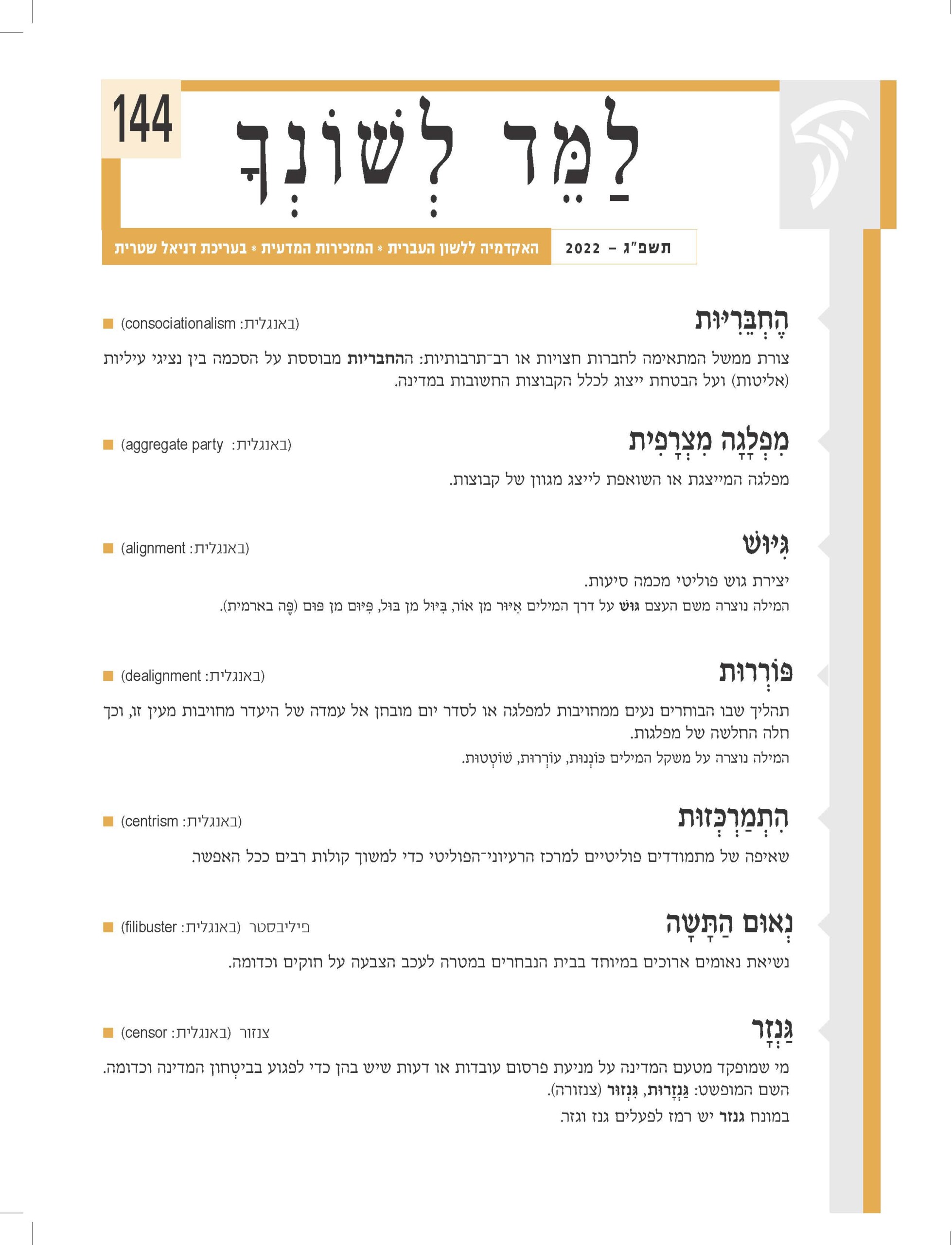 הֶ חְ ּבֵ רִ ּיּות )באנגלית: consociationalism■ ) צורת ממשל המתאימה לחברות חצויות או רב־תרבותיות: ההחבריות מבוססת על הסכמה בין נציגי עיליות )אליטות( ועל הבטחת ייצוג לכלל הקבוצות החשובות במדינה. מִ פְ לָגָ ה מִ צְ רָ פִ ית )באנגלית: party aggregate■ ) מפלגה המייצגת או השואפת לייצג מגוון של קבוצות. ּגִ ּיּוׁש )באנגלית: alignment■ ) יצירת גוש פוליטי מכמה סיעות. המילה נוצרה משם העצם ּגּוׁש על דרך המילים אִ ּיּור מן אֹור, ּבִ ּיּול מן ּבּול, ּפִ ּיּום מן ּפּום )ּפֶ ה בארמית(. ּפֹורְ רּות )באנגלית: dealignment■ ) תהליך שבו הבוחרים נעים ממחויבות למפלגה או לסדר יום מובחן אל עמדה של היעדר מחויבות מעין זו, וכך חלה החלשה של מפלגות. המילה נוצרה על משקל המילים ּכֹונְנּות, עֹורְ רּות, ׁשֹוטְ טּות. הִ תְ מַ רְ ּכְ זּות )באנגלית: centrism■ ) שאיפה של מתמודדים פוליטיים למרכז הרעיוני־הפוליטי כדי למשוך קולות רבים ככל האפשר. נשיאת נאומים ארוכים במיוחד בבית הנבחרים במטרה לעכב הצבעה על חוקים וכדומה. ּ נְאּום הַ תָ שָ ה פיליבסטר )באנגלית: filibuster■ ) ּגַ נְזָ ר צנזור )באנגלית: censor■ ) מי שמופקד מטעם המדינה על מניעת פרסום עובדות או דעות שיש בהן כדי לפגוע בביטְ חון המדינה וכדומה. השם המופשט: ּגַ נְ זָ רּות, ּגִ נְ זּור )צנזורה(. במונח גנזר יש רמז לפעלים גנז וגזר