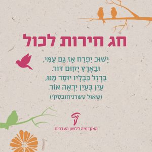 חג חירות לכול ישוב יפרח אז גם עמי, ובארץ יקום דור. ברזל כבליו יוסר מנו, עין בעין יראה אור. (שאול טשרניחובסקי) האקדמיה ללשון העברית