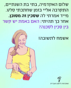 שלום האקדמיה, בתי בת השנתיים, התקרבה אליי בזמן שחתכתי סלט. מייד אמרתי לה שסכין זה מסוכן. אחר כך תהיתי: האם באמת יש קשר בין סכין לסכנה? אשמח לתשובה!